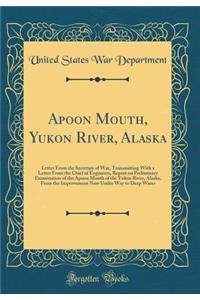 Apoon Mouth, Yukon River, Alaska: Letter from the Secretary of War, Transmitting with a Letter from the Chief of Engineers, Report on Preliminary Examination of the Apoon Mouth of the Yukon River, Alaska, from the Improvement Now Under Way to Deep