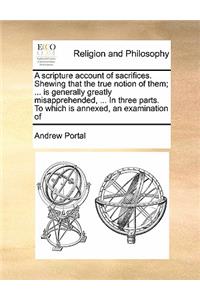 A scripture account of sacrifices. Shewing that the true notion of them; ... is generally greatly misapprehended, ... In three parts. To which is annexed, an examination of