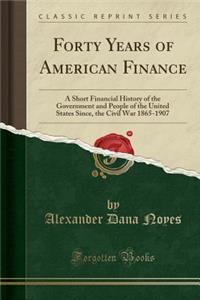 Forty Years of American Finance: A Short Financial History of the Government and People of the United States Since, the Civil War 1865-1907 (Classic Reprint)