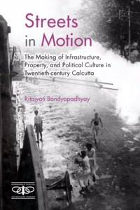 Streets in Motion: The Making of Infrastructure, Property, and Political Culture in Twentieth-Century Calcutta