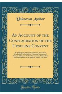 An Account of the Conflagration of the Ursuline Convent: At the Request of Several Gentlemen, the Author Was Induced to Publish the Following Statement of Facts, in Relation to the Ursuline Convent, Which Was Destroyed by Fire, on the Night of Augu