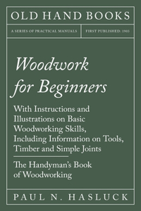 Woodwork for Beginners: With Instructions and Illustrations on Basic Woodworking Skills, Including Information on Tools, Timber and Simple Joints - The Handyman's Book of W