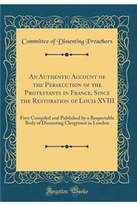 An Authentic Account of the Persecution of the Protestants in France, Since the Restoration of Louis XVIII: First Compiled and Published by a Respectable Body of Dissenting Clergymen in London (Classic Reprint)