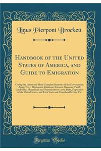 Handbook of the United States of America, and Guide to Emigration: Giving the Latest and Most Complete Statistics of the Government, Army, Navy, Diplomatic Relations, Finance, Revenue, Tariff, Land Sales, Homestead and Naturalization Laws, Debt, Po