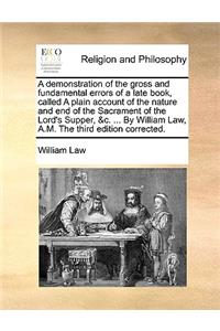 A Demonstration of the Gross and Fundamental Errors of a Late Book, Called a Plain Account of the Nature and End of the Sacrament of the Lord's Supper, &C. ... by William Law, A.M. the Third Edition Corrected.