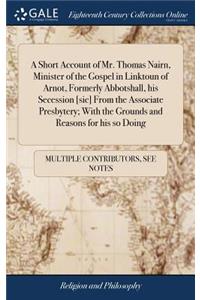 A Short Account of Mr. Thomas Nairn, Minister of the Gospel in Linktoun of Arnot, Formerly Abbotshall, His Secession [sic] from the Associate Presbytery; With the Grounds and Reasons for His So Doing