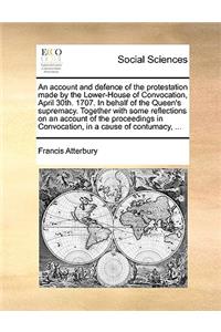 An Account and Defence of the Protestation Made by the Lower-House of Convocation, April 30th. 1707. in Behalf of the Queen's Supremacy. Together with Some Reflections on an Account of the Proceedings in Convocation, in a Cause of Contumacy, ...