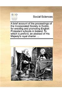 A brief account of the proceedings of the Incorporated Society in Dublin, for erecting and promoting English Protestant schools in Ireland. To which is prefix'd, an abstract of His Majesty's royal charter. ...