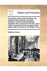 Select Works of the Late Revd. MR Matthew Henry. Being a Complete Collection of All His Practical Pieces. Together with an Account of His Life, and a Sermon Preached on the Occasion of His Death; Both by the Revd. MR William Tong.