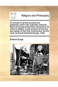 An answer to all the excuses and pretences which men ordinarily make for their not coming to the Holy Communion To which is added, a brief account of the end and design of the Holy Communion, By the most reverend Dredward Synge, 14ed