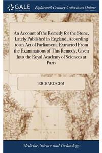 An Account of the Remedy for the Stone, Lately Published in England, According to an Act of Parliament. Extracted from the Examinations of This Remedy, Given Into the Royal Academy of Sciences at Paris