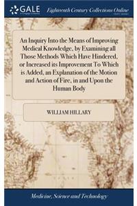 Inquiry Into the Means of Improving Medical Knowledge, by Examining all Those Methods Which Have Hindered, or Increased its Improvement To Which is Added, an Explanation of the Motion and Action of Fire, in and Upon the Human Body