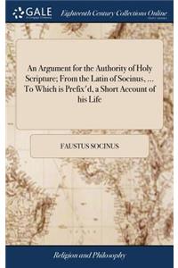 Argument for the Authority of Holy Scripture; From the Latin of Socinus, ... To Which is Prefix'd, a Short Account of his Life