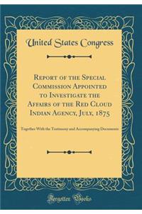 Report of the Special Commission Appointed to Investigate the Affairs of the Red Cloud Indian Agency, July, 1875: Together with the Testimony and Accompanying Documents (Classic Reprint)