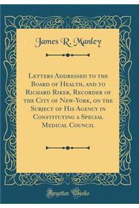 Letters Addressed to the Board of Health, and to Richard Riker, Recorder of the City of New-York, on the Subject of His Agency in Constituting a Special Medical Council (Classic Reprint)