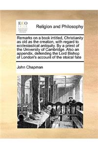 Remarks on a Book Intitled, Christianity as Old as the Creation, with Regard to Ecclesiastical Antiquity. by a Priest of the University of Cambridge. Also an Appendix, Defending the Lord Bishop of London's Account of the Stoical Fate