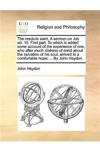 The Resolute Saint. a Sermon on Job XIII. 15. First Part. to Which Is Added Some Account of the Experience of One, Who After Much Distress of Mind about the Salvation of His Soul, Arrived to a Comfortable Hope; ... by John Haydon.