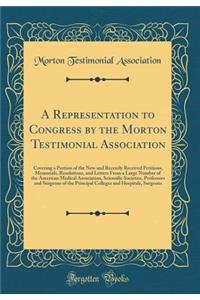 A Representation to Congress by the Morton Testimonial Association: Covering a Portion of the New and Recently Received Petitions, Memorials, Resolutions, and Letters from a Large Number of the American Medical Association, Scientific Societies, Pr