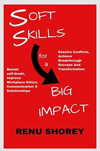 SOFT SKILLS for a BIG IMPACT: Banish Self-Doubt, Improve Workplace Ethics, Communication and Relationships, Resolve Conflicts, Achieve Breakthrough Success and Transformation