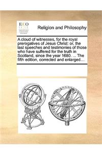 A cloud of witnesses, for the royal prerogatives of Jesus Christ: or, the last speeches and testimonies of those who have suffered for the truth in Scotland, since the year 1680. ... The fifth edition, corrected an