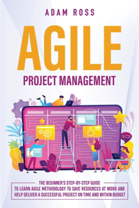 Agile Project Management: The Beginner's Step-By-Step Guide to Learn Agile Methodology to Save Resources At Work and Help Deliver a Successful Project on Time and Within Budg