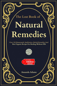 Lost Book Of Natural Remedies: Over 150 Homemade Antibiotics, Herbal Remedies, and Best Organic Recipes For Healing Without Pills