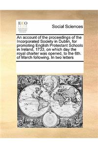 An account of the proceedings of the Incorporated Society in Dublin, for promoting English Protestant Schools in Ireland, 1733, on which day the royal charter was opened, to the 6th. of March following. In two letters