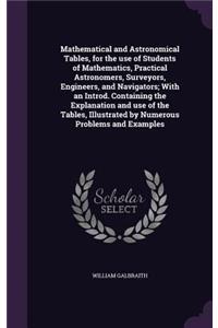 Mathematical and Astronomical Tables, for the use of Students of Mathematics, Practical Astronomers, Surveyors, Engineers, and Navigators; With an Introd. Containing the Explanation and use of the Tables, Illustrated by Numerous Problems and Exampl