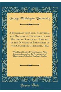 A Record of the Civil, Electrical, and Mechanical Engineers, of the Masters of Science and Arts and of the Doctors of Philosophy of the Columbian University, 1894: Who Have Received Their Degrees After Examination and on the Presentation of Theses