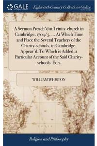 A Sermon Preach'd at Trinity-Church in Cambridge, 1704/5. ... at Which Time and Place the Several Teachers of the Charity-Schools, in Cambridge, Appear'd, to Which Is Added, a Particular Account of the Said Charity-Schools. Ed 2