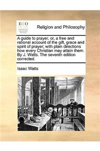 A Guide to Prayer, Or, a Free and Rational Account of the Gift, Grace and Spirit of Prayer; With Plain Directions How Every Christian May Attain Them. by J. Watts. the Seventh Edition Corrected.