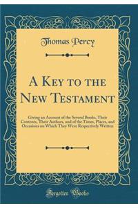 A Key to the New Testament: Giving an Account of the Several Books, Their Contents, Their Authors, and of the Times, Places, and Occasions on Which They Were Respectively Written (Classic Reprint): Giving an Account of the Several Books, Their Contents, Their Authors, and of the Times, Places, and Occasions on Which They Were Respectively Writt