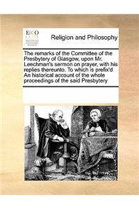 The remarks of the Committee of the Presbytery of Glasgow, upon Mr. Leechman's sermon on prayer, with his replies thereunto. To which is prefix'd An historical account of the whole proceedings of the said Presbytery