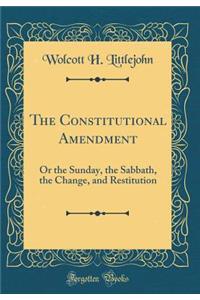 The Constitutional Amendment: Or the Sunday, the Sabbath, the Change, and Restitution (Classic Reprint)