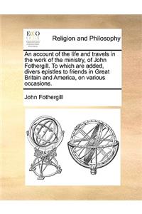 An Account of the Life and Travels in the Work of the Ministry, of John Fothergill. to Which Are Added, Divers Epistles to Friends in Great Britain and America, on Various Occasions.