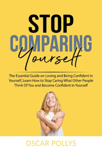 Stop Comparing Yourself: The Essential Guide on Loving and Being Confident in Yourself, Learn How to Stop Caring What Other People Think Of You and Become Confident in Yours