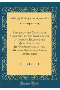 Report of the Committee Appointed by the Government of India to Examine the Question of the Re-Organization of the Medical Services in India, April, 1919 (Classic Reprint)