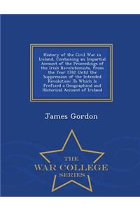 History of the Civil War in Ireland, Containing an Impartial Account of the Proceedings of the Irish Revolutionists, from the Year 1782 Until the Suppression of the Intended Revolution: To Which Is Prefixed a Geographical and Historical Account of Ireland - War College Series