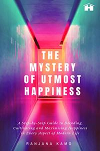 The Mystery of Utmost Happiness: A Step-by-step Guide to Decoding, Cultivating, and Maximising Happiness in Every Aspect of Modern Life