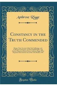 Constancy in the Truth Commended: Being a True Account of the Life, Sufferings, and Collected Testimonies, of That Faithful Elder, and Ancient Minister of Jesus Christ, Ambrose Rigge, Who Departed This Life the 31st of the 11th Month, 1704