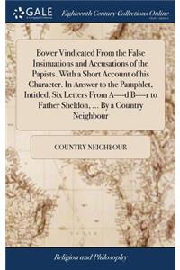 Bower Vindicated From the False Insinuations and Accusations of the Papists. With a Short Account of his Character. In Answer to the Pamphlet, Intitled, Six Letters From A----d B----r to Father Sheldon, ... By a Country Neighbour