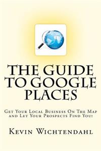 Guide To Google Places: Get Your Local Business On The Map and Let Your Prospects Find You!