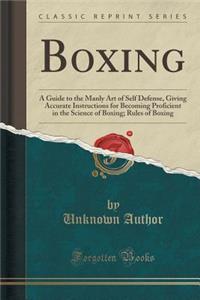 Boxing: A Guide to the Manly Art of Self Defense, Giving Accurate Instructions for Becoming Proficient in the Science of Boxing; Rules of Boxing (Classic Reprint)