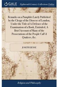 Remarks on a Pamphlet Lately Published by the Clergy of the Diocese of London, Under the Title of a Defence of the Examination of a Book, Entituled, a Brief Account of Many of the Prosecutions of the People Call'd Quakers, &c.