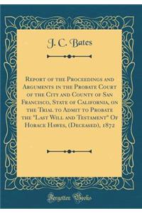 Report of the Proceedings and Arguments in the Probate Court of the City and County of San Francisco, State of California, on the Trial to Admit to Probate the "last Will and Testament" of Horace Hawes, (Deceased), 1872 (Classic Reprint)