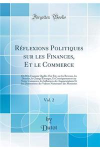 RÃ©flexions Politiques Sur Les Finances, Et Le Commerce, Vol. 2: OÃ¹ l'On Examine Quelles Ont Ã?tÃ©, Sur Les Revenus, Les DenrÃ©es, Le Change Ã?tranger, Et ConsÃ©quemment Sur Notre Commerce, Les Influences Des Augmentations Et Des Diminutions Des V