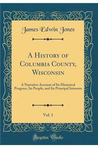 A History of Columbia County, Wisconsin, Vol. 1: A Narrative Account of Its Historical Progress, Its People, and Its Principal Interests (Classic Reprint)