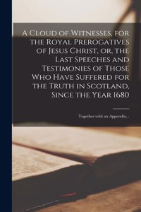 Cloud of Witnesses, for the Royal Prerogatives of Jesus Christ, or, the Last Speeches and Testimonies of Those Who Have Suffered for the Truth in Scotland, Since the Year 1680