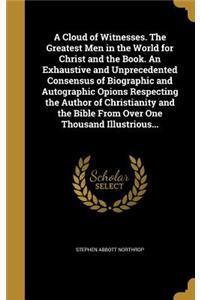 A Cloud of Witnesses. The Greatest Men in the World for Christ and the Book. An Exhaustive and Unprecedented Consensus of Biographic and Autographic Opions Respecting the Author of Christianity and the Bible From Over One Thousand Illustrious...