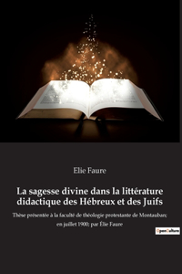 sagesse divine dans la littérature didactique des Hébreux et des Juifs: Thèse présentée à la faculté de théologie protestante de Montauban; en juillet 1900; par Élie Faure